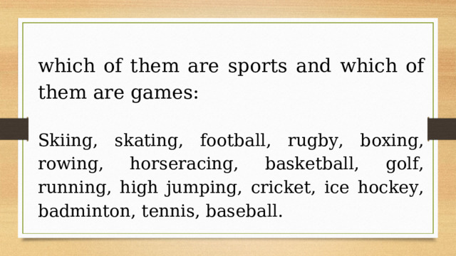 which of them are sports and which of them are games: Skiing, skating, football, rugby, boxing, rowing, horseracing, basketball, golf, running, high jumping, cricket, ice hockey, badminton, tennis, baseball. 