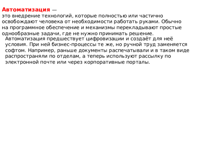 Автоматизация  — это внедрение технологий, которые полностью или частично освобождают человека от необходимости работать руками. Обычно на программное обеспечение и механизмы перекладывают простые однообразные задачи, где не нужно принимать решение. Автоматизация предшествует цифровизации и создаёт для неё условия. При ней бизнес-процессы те же, но ручной труд заменяется софтом. Например, раньше документы распечатывали и в таком виде распространяли по отделам, а теперь используют рассылку по электронной почте или через корпоративные порталы. 