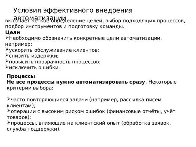 Условия эффективного внедрения автоматизации включает чёткое определение целей, выбор подходящих процессов, подбор инструментов и подготовку команды.  Цели Необходимо обозначить конкретные цели автоматизации, например: ускорить обслуживание клиентов; снизить издержки; повысить прозрачность процессов; исключить ошибки. Процессы Не все процессы нужно автоматизировать сразу . Некоторые критерии выбора:  часто повторяющиеся задачи (например, рассылка писем клиентам); операции с высоким риском ошибок (финансовые отчёты, учёт товаров); процессы, влияющие на клиентский опыт (обработка заявок, служба поддержки). 