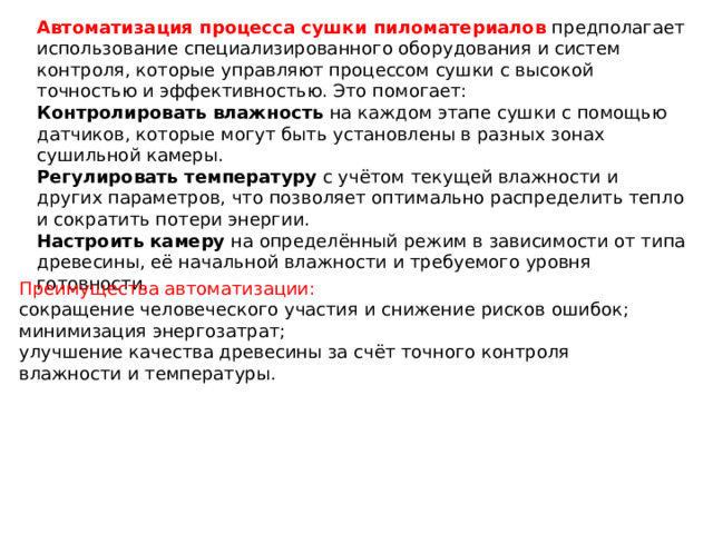 Автоматизация процесса сушки пиломатериалов  предполагает использование специализированного оборудования и систем контроля, которые управляют процессом сушки с высокой точностью и эффективностью. Это помогает:  Контролировать влажность  на каждом этапе сушки с помощью датчиков, которые могут быть установлены в разных зонах сушильной камеры. Регулировать температуру  с учётом текущей влажности и других параметров, что позволяет оптимально распределить тепло и сократить потери энергии. Настроить камеру  на определённый режим в зависимости от типа древесины, её начальной влажности и требуемого уровня готовности. Преимущества автоматизации: сокращение человеческого участия и снижение рисков ошибок; минимизация энергозатрат; улучшение качества древесины за счёт точного контроля влажности и температуры. 
