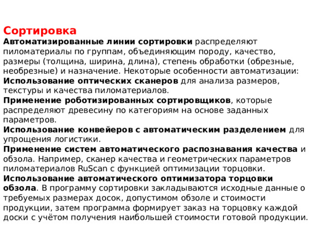 Сортировка Автоматизированные линии сортировки  распределяют пиломатериалы по группам, объединяющим породу, качество, размеры (толщина, ширина, длина), степень обработки (обрезные, необрезные) и назначение. Некоторые особенности автоматизации: Использование оптических сканеров  для анализа размеров, текстуры и качества пиломатериалов. Применение роботизированных сортировщиков , которые распределяют древесину по категориям на основе заданных параметров. Использование конвейеров с автоматическим разделением  для упрощения логистики. Применение систем автоматического распознавания качества  и обзола. Например, сканер качества и геометрических параметров пиломатериалов RuScan с функцией оптимизации торцовки. Использование автоматического оптимизатора торцовки обзола . В программу сортировки закладываются исходные данные о требуемых размерах досок, допустимом обзоле и стоимости продукции, затем программа формирует заказ на торцовку каждой доски с учётом получения наибольшей стоимости готовой продукции. 