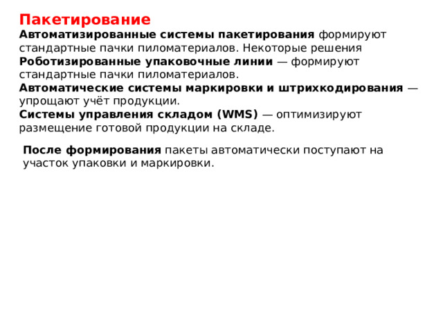 Пакетирование Автоматизированные системы пакетирования  формируют стандартные пачки пиломатериалов. Некоторые решения Роботизированные упаковочные линии  — формируют стандартные пачки пиломатериалов. Автоматические системы маркировки и штрихкодирования  — упрощают учёт продукции. Системы управления складом (WMS)  — оптимизируют размещение готовой продукции на складе. После формирования  пакеты автоматически поступают на участок упаковки и маркировки. 