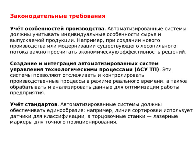 Законодательные требования  Учёт особенностей производства . Автоматизированные системы должны учитывать индивидуальные особенности сырья и выпускаемой продукции. Например, при создании нового производства или модернизации существующего лесопильного потока важно просчитать экономическую эффективность решений.  Создание и интеграция автоматизированных систем управления технологическими процессами (АСУ ТП) . Эти системы позволяют отслеживать и контролировать производственные процессы в режиме реального времени, а также обрабатывать и анализировать данные для оптимизации работы предприятия.  Учёт стандартов . Автоматизированные системы должны обеспечивать единообразие: например, линия сортировки использует датчики для классификации, а торцовочные станки — лазерные маркеры для точного позиционирования.  