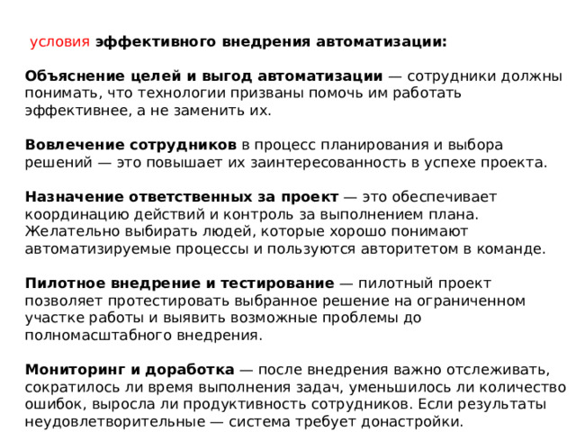  условия эффективного внедрения автоматизации:  Объяснение целей и выгод автоматизации  — сотрудники должны понимать, что технологии призваны помочь им работать эффективнее, а не заменить их. Вовлечение сотрудников  в процесс планирования и выбора решений — это повышает их заинтересованность в успехе проекта. Назначение ответственных за проект  — это обеспечивает координацию действий и контроль за выполнением плана. Желательно выбирать людей, которые хорошо понимают автоматизируемые процессы и пользуются авторитетом в команде. Пилотное внедрение и тестирование  — пилотный проект позволяет протестировать выбранное решение на ограниченном участке работы и выявить возможные проблемы до полномасштабного внедрения. Мониторинг и доработка  — после внедрения важно отслеживать, сократилось ли время выполнения задач, уменьшилось ли количество ошибок, выросла ли продуктивность сотрудников. Если результаты неудовлетворительные — система требует донастройки. 