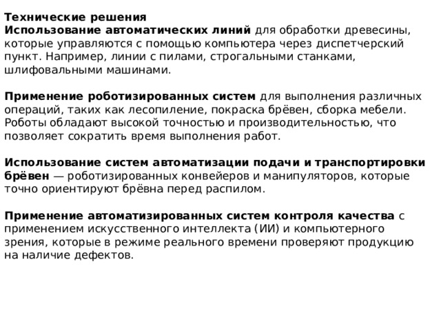 Технические решения Использование автоматических линий  для обработки древесины, которые управляются с помощью компьютера через диспетчерский пункт. Например, линии с пилами, строгальными станками, шлифовальными машинами.  Применение роботизированных систем  для выполнения различных операций, таких как лесопиление, покраска брёвен, сборка мебели. Роботы обладают высокой точностью и производительностью, что позволяет сократить время выполнения работ.  Использование систем автоматизации подачи и транспортировки брёвен  — роботизированных конвейеров и манипуляторов, которые точно ориентируют брёвна перед распилом.  Применение автоматизированных систем контроля качества  с применением искусственного интеллекта (ИИ) и компьютерного зрения, которые в режиме реального времени проверяют продукцию на наличие дефектов.  