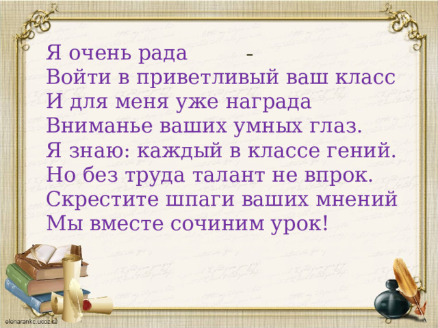 - Я очень рада   Войти в приветливый ваш класс   И для меня уже награда   Вниманье ваших умных глаз.   Я знаю: каждый в классе гений.   Но без труда талант не впрок.   Скрестите шпаги ваших мнений   Мы вместе сочиним урок! 