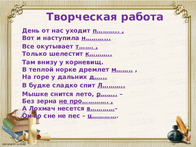 Творческая работа День от нас уходит п……….. ,  Вот и наступила н………... Все окутывает т……. ,  Только шелестит к……….. Там внизу у корневищ.  В теплой норке дремлет м…….. ,  На горе у дальних д…... В будке сладко спит Л……….. Мышке снится лето, р…….. –  Без зерна не про…………. ,  А Лохмач несется в………… –  Он во сне не пес – ц………… .  