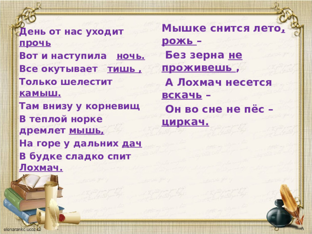 Мышке снится лето , рожь –  Без зерна не проживешь ,  А Лохмач несется вскачь –  Он во сне не пёс – циркач.   День от нас уходит прочь Вот и наступила ночь. Все окутывает тишь , Только шелестит камыш. Там внизу у корневищ В теплой норке дремлет мышь, На горе у дальних дач В будке сладко спит Лохмач.   
