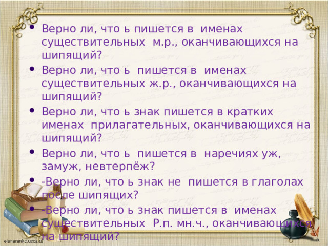 Верно ли, что ь пишется в именах существительных м.р., оканчивающихся на шипящий? Верно ли, что ь пишется в именах существительных ж.р., оканчивающихся на шипящий? Верно ли, что ь знак пишется в кратких именах прилагательных, оканчивающихся на шипящий? Верно ли, что ь пишется в наречиях уж, замуж, невтерпёж? -Верно ли, что ь знак не пишется в глаголах после шипящих? -Верно ли, что ь знак пишется в именах существительных Р.п. мн.ч., оканчивающихся на шипящий?  Итог урока 