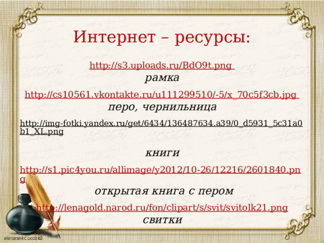 Интернет – ресурсы: http://s3.uploads.ru/BdO9t.png рамка  http :// cs 10561. vkontakte . ru / u 111299510/-5/ x _70 c 5 f 3 cb . jpg перо, чернильница  http://img-fotki.yandex.ru/get/6434/136487634.a39/0_d5931_5c31a0b1_XL.png  книги http://s1.pic4you.ru/allimage/y2012/10-26/12216/2601840.png  открытая книга с пером  http://lenagold.narod.ru/fon/clipart/s/svit/svitolk21.png свитки  