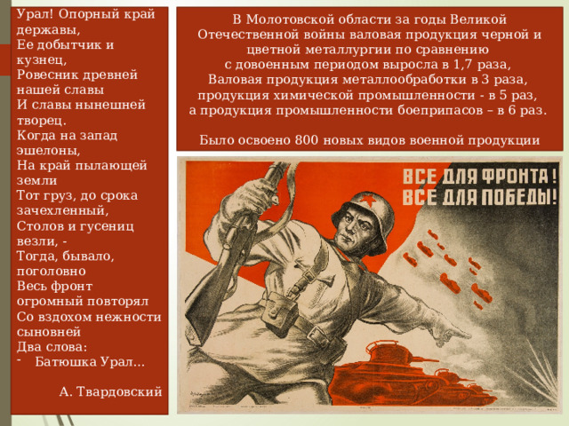Урал! Опорный край державы, Ее добытчик и кузнец, Ровесник древней нашей славы И славы нынешней творец. В Молотовской области за годы Великой Отечественной войны валовая продукция черной и цветной металлургии по сравнению  с довоенным периодом выросла в 1,7 раза,  Валовая продукция металлообработки в 3 раза,  продукция химической промышленности - в 5 раз,  а продукция промышленности боеприпасов – в 6 раз.   Было освоено 800 новых видов военной продукции Когда на запад эшелоны, На край пылающей земли Тот груз, до срока зачехленный, Столов и гусениц везли, - Тогда, бывало, поголовно Весь фронт огромный повторял Со вздохом нежности сыновней Два слова: Батюшка Урал… А. Твардовский 