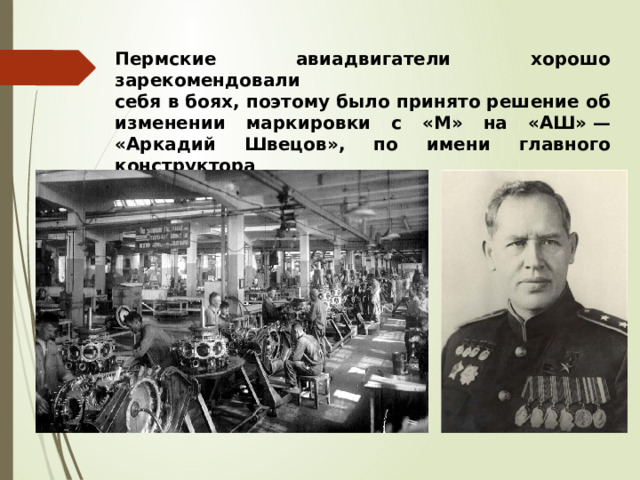 Пермские авиадвигатели хорошо зарекомендовали  себя в боях, поэтому было принято решение об изменении маркировки с «М» на «АШ» — «Аркадий Швецов», по имени главного конструктора   