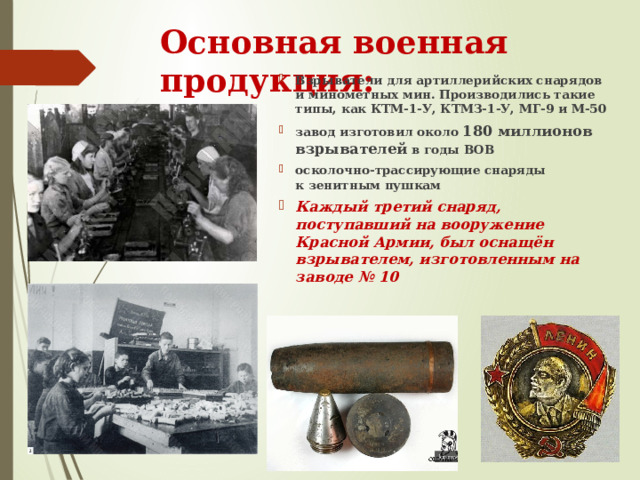 Основная военная продукция: Взрыватели для артиллерийских снарядов  и минометных мин. Производились такие типы, как КТМ-1-У, КТМЗ-1-У, МГ-9 и М-50 завод изготовил около 180 миллионов взрывателей  в годы ВОВ осколочно-трассирующие снаряды  к зенитным пушкам Каждый третий снаряд, поступавший на вооружение Красной Армии, был оснащён взрывателем, изготовленным на заводе № 10  