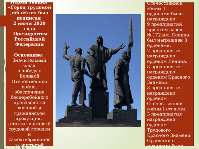Указ о присвоении Перми звания  «Город трудовой доблести» был подписан  2 июля 2020 года  Президентом Российской Федерации Всего в годы великой Отечественной войны 11 орденами было награждено  9 предприятий, при этом завод № 172 им. Ленина был награжден 3 орденами. Основание:    Значительный вклад  в победу в Великой Отечественной войне, обеспечение бесперебойного производства военной и гражданской продукции,  а также массовый трудовой героизм и самоотверженность жителей города 2 предприятия награждено орденом Ленина.  3 предприятия награждено орденом Красного Знамени. 3 предприятия награждено орденом Отечественной войны I степени. 3 предприятия награждено орденом Трудового Красного Знамени Орденами и медалями были награждены 5318 труженников тыла 