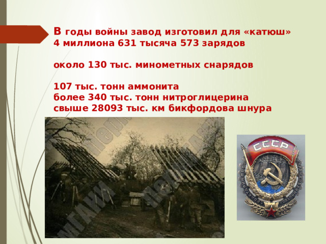 В годы войны завод изготовил для «катюш»  4 миллиона 631 тысяча 573 зарядов   около 130 тыс. минометных снарядов   107 тыс. тонн аммонита  более 340 тыс. тонн нитроглицерина  свыше 28093 тыс. км бикфордова шнура   