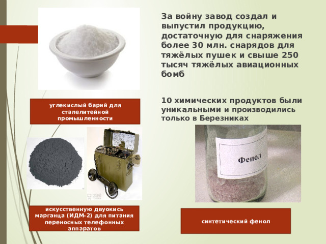 За войну завод создал и выпустил продукцию, достаточную для снаряжения более 30 млн. снарядов для тяжёлых пушек и свыше 250 тысяч тяжёлых авиационных бомб  10 химических продуктов были уникальными и производились только в Березниках углекислый барий для сталелитейной промышленности искусственную двуокись марганца (ИДМ-2) для питания переносных телефонных аппаратов синтетический фенол 