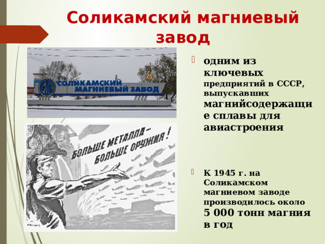 Соликамский магниевый завод одним из ключевых предприятий в СССР, выпускавших магнийсодержащие сплавы для авиастроения   К 1945 г. на Соликамском магниевом заводе производилось около  5 000 тонн магния в год   