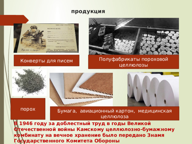 продукция Полуфабрикаты пороховой целлюлозы Конверты для писем порох Бумага, авиационный картон, медицинская целлюлоза В 1946 году за доблестный труд в годы Великой Отечественной войны Камскому целлюлозно-бумажному комбинату на вечное хранение было передано Знамя Государственного Комитета Обороны 