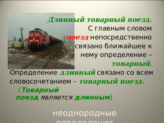   Длинный товарный поезд.   С главным словом  поезд  непосредственно связано ближайшее к нему определение –  товарный . Определение длинный  связано со всем словосочетанием –  товарный поезд.  ( Товарный поезд   является   длинным ). неоднородные определения 