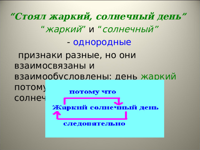 “ Стоял жаркий, солнечный день” “ жаркий ” и “ солнечный”   - однородные  признаки разные, но они взаимосвязаны и взаимообусловлены: день жаркий потому, что солнечный , а если солнечный, то жаркий. 