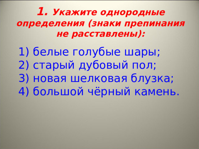 1. Укажите однородные определения (знаки препинания не расставлены):    1) белые голубые шары;   2) старый дубовый пол;   3) новая шелковая блузка;  4) большой чёрный камень. 