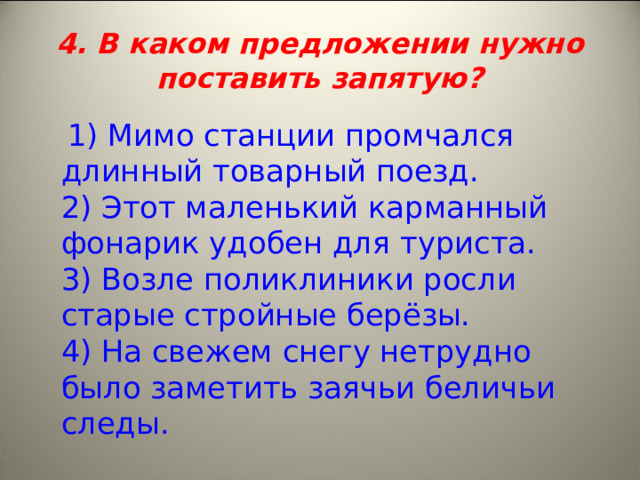 4. В каком предложении нужно поставить запятую?  1) Мимо станции промчался длинный товарный поезд.   2) Этот маленький карманный фонарик удобен для туриста.   3) Возле поликлиники росли старые стройные берёзы.   4) На свежем снегу нетрудно было заметить заячьи беличьи следы. 