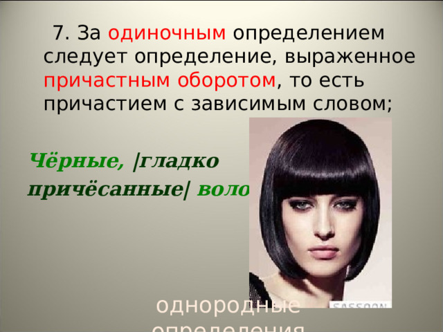  7. За одиночным определением следует определение, выраженное причастным оборотом , то есть причастием с зависимым словом;  Чёрные,  | гладко  причёсанные |  волосы.  однородные определения 