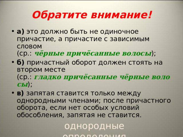    Обратите внимание!   а)  это должно быть не одиночное причастие, а причастие с зависимым словом (ср.:  чёрные причёсанные волосы ); б)  причастный оборот должен стоять на втором месте (ср.:  гладко причёсанные чёрные волосы );  в)  запятая ставится только между однородными членами; после причастного оборота, если нет особых условий обособления, запятая не ставится.  однородные определения 