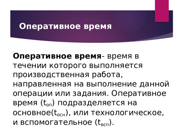 Оперативное время Оперативное время - время в течении которого выполняется производственная работа, направленная на выполнение данной операции или задания. Оперативное время (t оп ) подразделяется на основное(t осн ), или технологическое, и вспомогательное (t всп ). 
