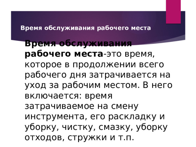 Время обслуживания рабочего места Время обслуживания рабочего места -это время, которое в продолжении всего рабочего дня затрачивается на уход за рабочим местом. В него включается: время затрачиваемое на смену инструмента, его раскладку и уборку, чистку, смазку, уборку отходов, стружки и т.п. 