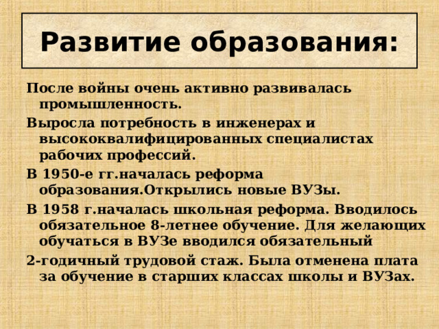 Развитие образования: После войны очень активно развивалась промышленность. Выросла потребность в инженерах и высококвалифицированных специалистах рабочих профессий. В 1950-е гг.началась реформа образования.Открылись новые ВУЗы. В 1958 г.началась школьная реформа. Вводилось обязательное 8-летнее обучение. Для желающих обучаться в ВУЗе вводился обязательный 2-годичный трудовой стаж. Была отменена плата за обучение в старших классах школы и ВУЗах.  