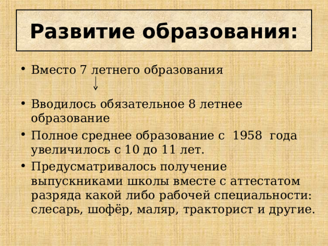 Развитие образования: Вместо 7 летнего образования  Вводилось обязательное 8 летнее образование Полное среднее образование с 1958 года увеличилось с 10 до 11 лет. Предусматривалось получение выпускниками школы вместе с аттестатом разряда какой либо рабочей специальности: слесарь, шофёр, маляр, тракторист и другие. 