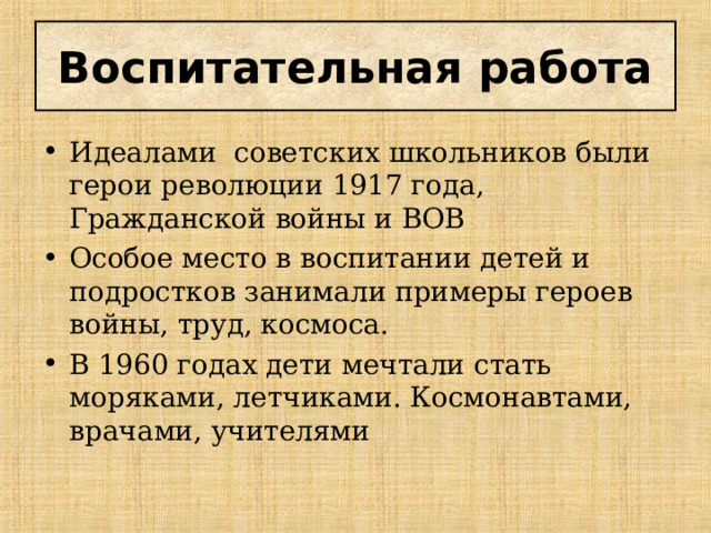 Воспитательная работа Идеалами советских школьников были герои революции 1917 года, Гражданской войны и ВОВ Особое место в воспитании детей и подростков занимали примеры героев войны, труд, космоса. В 1960 годах дети мечтали стать моряками, летчиками. Космонавтами, врачами, учителями 