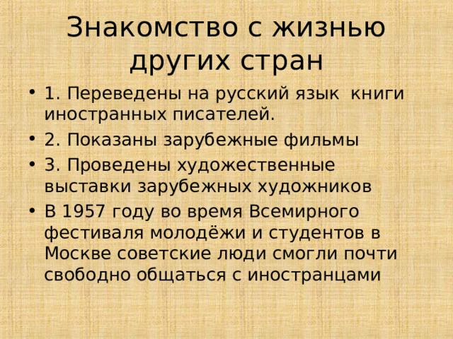 Знакомство с жизнью других стран 1. Переведены на русский язык книги иностранных писателей. 2. Показаны зарубежные фильмы 3. Проведены художественные выставки зарубежных художников В 1957 году во время Всемирного фестиваля молодёжи и студентов в Москве советские люди смогли почти свободно общаться с иностранцами 