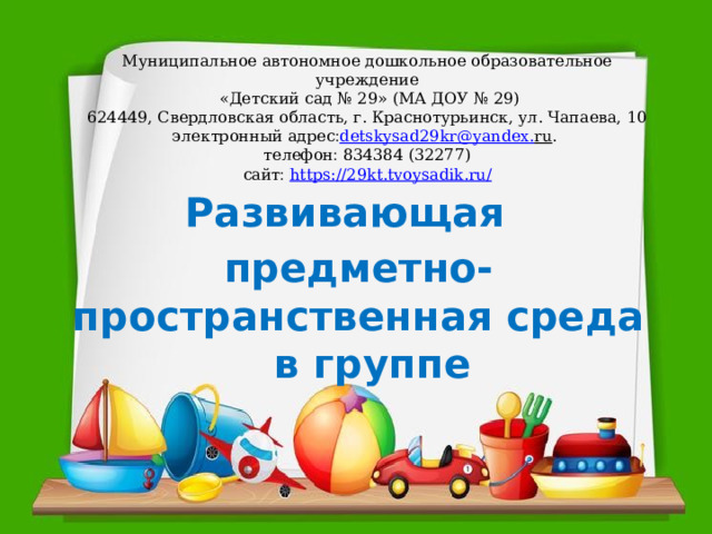 Муниципальное автономное дошкольное образовательное учреждение  «Детский сад № 29» (МА ДОУ № 29)  624449, Свердловская область, г. Краснотурьинск, ул. Чапаева, 10  электронный адрес  detskysad 29 kr @ yandex . ru .   телефон  834384 (32277)  сайт   https://29kt.tvoysadik.ru/      Развивающая предметно-пространственная среда в группе 