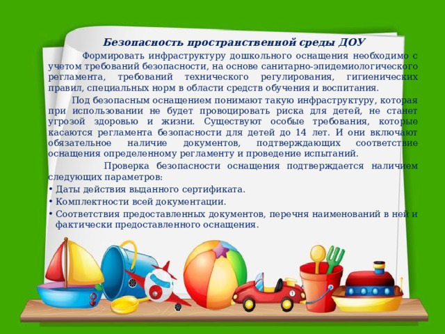 Безопасность пространственной среды ДОУ  Формировать инфраструктуру дошкольного оснащения необходимо с учетом требований безопасности, на основе санитарно-эпидемиологического регламента, требований технического регулирования, гигиенических правил, специальных норм в области средств обучения и воспитания.  Под безопасным оснащением понимают такую инфраструктуру, которая при использовании не будет провоцировать риска для детей, не станет угрозой здоровью и жизни. Существуют особые требования, которые касаются регламента безопасности для детей до 14 лет. И они включают обязательное наличие документов, подтверждающих соответствие оснащения определенному регламенту и проведение испытаний.  Проверка безопасности оснащения подтверждается наличием следующих параметров: Даты действия выданного сертификата. Комплектности всей документации. Соответствия предоставленных документов, перечня наименований в ней и фактически предоставленного оснащения. 