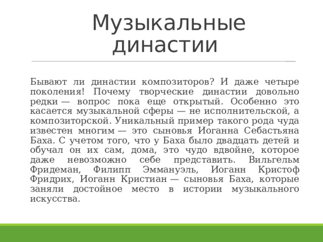  Музыкальные династии Бывают ли династии композиторов? И даже четыре поколения! Почему творческие династии довольно редки — вопрос пока еще открытый. Особенно это касается музыкальной сферы — не исполнительской, а композиторской. Уникальный пример такого рода чуда известен многим — это сыновья Иоганна Себастьяна Баха. С учетом того, что у Баха было двадцать детей и обучал он их сам, дома, это чудо вдвойне, которое даже невозможно себе представить. Вильгельм Фридеман, Филипп Эммануэль, Иоганн Кристоф Фридрих, Иоганн Кристиан — сыновья Баха, которые заняли достойное место в истории музыкального искусства.    
