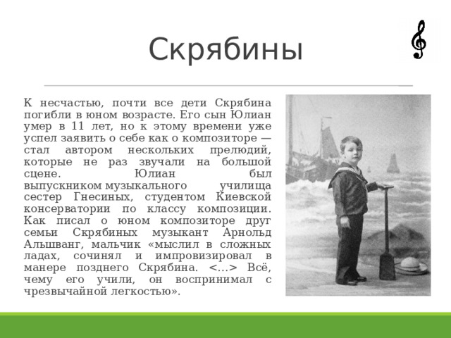 Скрябины К несчастью, почти все дети Скрябина погибли в юном возрасте. Его сын Юлиан умер в 11 лет, но к этому времени уже успел заявить о себе как о композиторе — стал автором нескольких прелюдий, которые не раз звучали на большой сцене. Юлиан был выпускником музыкального училища сестер Гнесиных, студентом Киевской консерватории по классу композиции. Как писал о юном композиторе друг семьи Скрябиных музыкант Арнольд Альшванг, мальчик «мыслил в сложных ладах, сочинял и импровизировал в манере позднего Скрябина.  Всё, чему его учили, он воспринимал с чрезвычайной легкостью». 