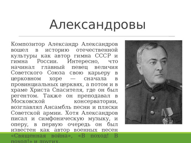 Александровы   Композитор Александр Александров вошел в историю отечественной культуры как автор гимна СССР и гимна России. Интересно, что начинал главный певец величия Советского Союза свою карьеру в церковном хоре — сначала в провинциальных церквях, а потом и в храме Христа Спасителя, где он был регентом. Также он преподавал в Московской консерватории, возглавлял Ансамбль песни и пляски Советской армии. Хотя Александров писал и симфоническую музыку, и оперу, в первую очередь он был известен как автор военных песен «Священная война», «В поход! В поход!» и других. 