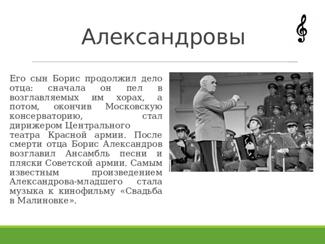 Александровы Его сын Борис продолжил дело отца: сначала он пел в возглавляемых им хорах, а потом, окончив Московскую консерваторию, стал дирижером Центрального театра Красной армии. После смерти отца Борис Александров возглавил Ансамбль песни и пляски Советской армии. Самым известным произведением Александрова-младшего стала музыка к кинофильму «Свадьба в Малиновке». 
