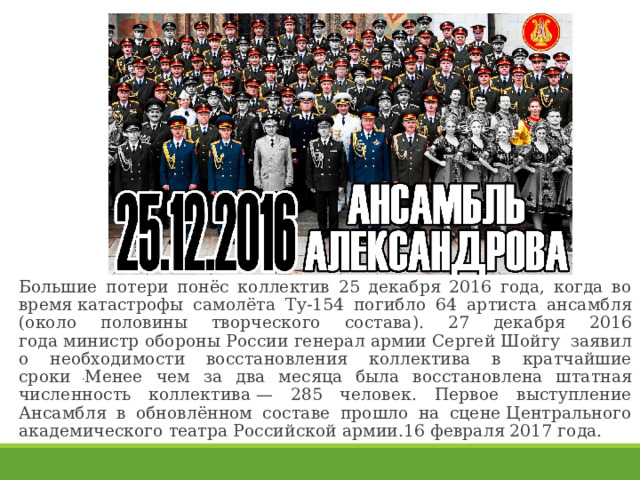 Большие потери понёс коллектив 25 декабря 2016 года, когда во время катастрофы самолёта Ту-154 погибло 64 артиста ансамбля (около половины творческого состава). 27 декабря 2016 года министр обороны России генерал армии Сергей Шойгу  заявил о необходимости восстановления коллектива в кратчайшие сроки . Менее чем за два месяца была восстановлена штатная численность коллектива — 285 человек. Первое выступление Ансамбля в обновлённом составе прошло на сцене Центрального академического театра Российской армии.16 февраля 2017 года. 