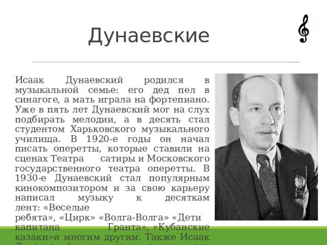 Дунаевские Исаак Дунаевский родился в музыкальной семье: его дед пел в синагоге, а мать играла на фортепиано. Уже в пять лет Дунаевский мог на слух подбирать мелодии, а в десять стал студентом Харьковского музыкального училища. В 1920-е годы он начал писать оперетты, которые ставили на сценах Театра сатиры и Московского государственного театра оперетты. В 1930-е Дунаевский стал популярным кинокомпозитором и за свою карьеру написал музыку к десяткам лент: «Веселые ребята», «Цирк» «Волга-Волга» «Дети капитана Гранта», «Кубанские казаки»и многим другим. Также Исаак Дунаевский написал около ста популярных песен. 