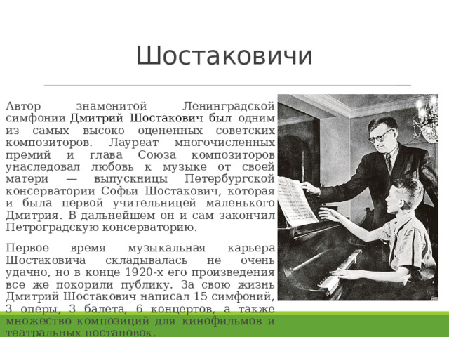 Шостаковичи Автор знаменитой Ленинградской симфонии  Дмитрий Шостакович был одним из самых высоко оцененных советских композиторов. Лауреат многочисленных премий и глава Союза композиторов унаследовал любовь к музыке от своей матери — выпускницы Петербургской консерватории Софьи Шостакович, которая и была первой учительницей маленького Дмитрия. В дальнейшем он и сам закончил Петроградскую консерваторию. Первое время музыкальная карьера Шостаковича складывалась не очень удачно, но в конце 1920-х его произведения все же покорили публику. За свою жизнь Дмитрий Шостакович написал 15 симфоний, 3 оперы, 3 балета, 6 концертов, а также множество композиций для кинофильмов и театральных постановок.  