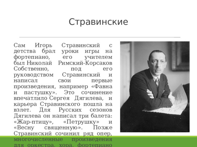 Стравинские Сам Игорь Стравинский с детства брал уроки игры на фортепиано, его учителем был Николай Римский-Корсаков Собственно, под его руководством Стравинский и написал свои первые произведения, например «Фавна и пастушку». Это сочинение впечатлило Сергея Дягилева, и карьера Стравинского пошла на взлет. Для Русских сезонов Дягилева он написал три балета: «Жар-птицу», «Петрушку» и «Весну священную». Позже Стравинский сочинил ряд опер, многочисленные произведения для оркестра, хора, фортепиано и другие произведения. 