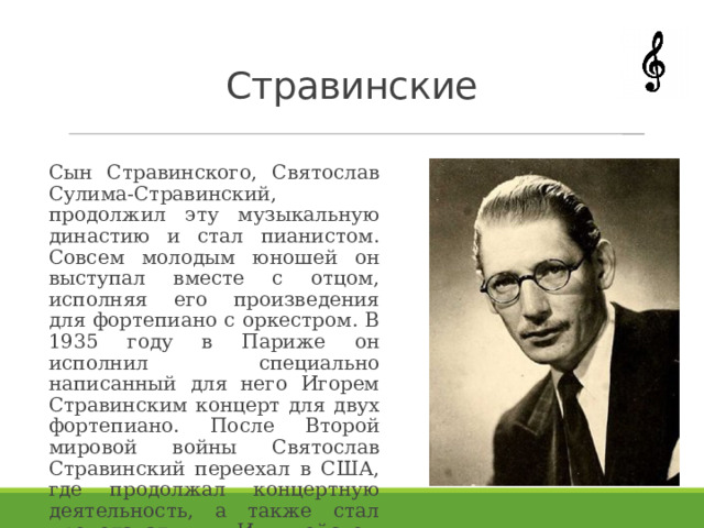 Стравинские Сын Стравинского, Святослав Сулима-Стравинский, продолжил эту музыкальную династию и стал пианистом. Совсем молодым юношей он выступал вместе с отцом, исполняя его произведения для фортепиано с оркестром. В 1935 году в Париже он исполнил специально написанный для него Игорем Стравинским концерт для двух фортепиано. После Второй мировой войны Святослав Стравинский переехал в США, где продолжал концертную деятельность, а также стал преподавать в Иллинойском музыкальном училище . 