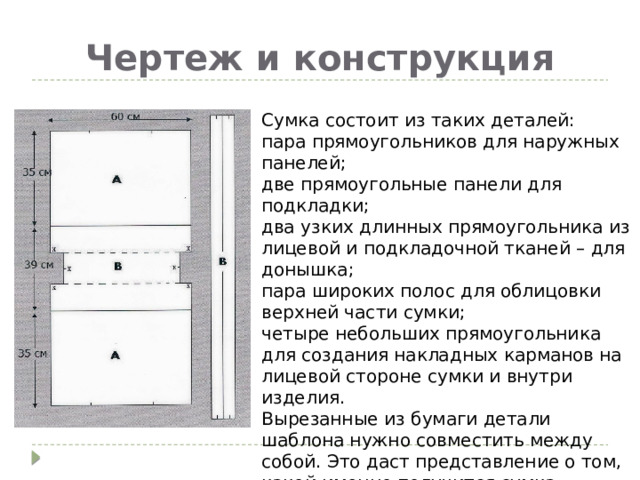 Чертеж и конструкция Сумка состоит из таких деталей: пара прямоугольников для наружных панелей; две прямоугольные панели для подкладки; два узких длинных прямоугольника из лицевой и подкладочной тканей – для донышка; пара широких полос для облицовки верхней части сумки; четыре небольших прямоугольника для создания накладных карманов на лицевой стороне сумки и внутри изделия. Вырезанные из бумаги детали шаблона нужно совместить между собой. Это даст представление о том, какой именно получится сумка. 