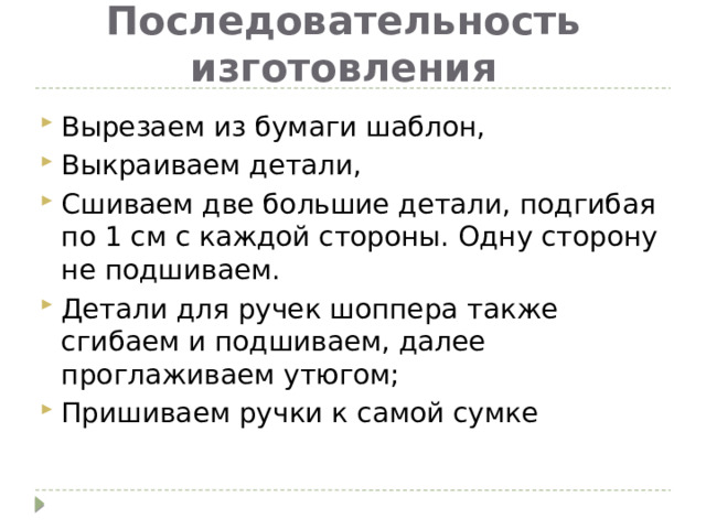 Последовательность изготовления Вырезаем из бумаги шаблон, Выкраиваем детали, Сшиваем две большие детали, подгибая по 1 см с каждой стороны. Одну сторону не подшиваем. Детали для ручек шоппера также сгибаем и подшиваем, далее проглаживаем утюгом; Пришиваем ручки к самой сумке 