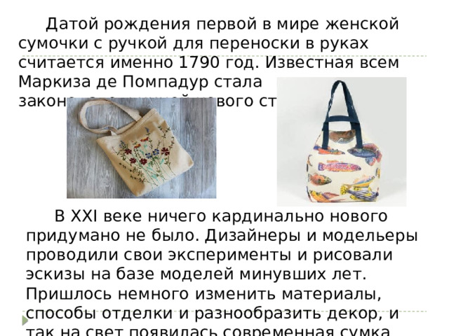  Датой рождения первой в мире женской сумочки с ручкой для переноски в руках считается именно 1790 год. Известная всем Маркиза де Помпадур стала законодательницей нового стиля.   В XXI веке ничего кардинально нового придумано не было. Дизайнеры и модельеры проводили свои эксперименты и рисовали эскизы на базе моделей минувших лет. Пришлось немного изменить материалы, способы отделки и разнообразить декор, и так на свет появилась современная сумка шоппер. 