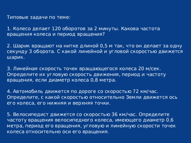Типовые задачи по теме: 1. Колесо делает 120 оборотов за 2 минуты. Какова частота вращения колеса и период вращения? 2. Шарик вращают на нитке длиной 0,5 м так, что он делает за одну секунду 3 оборота. С какой линейной и угловой скоростью движется шарик. 3. Линейная скорость точек вращающегося колеса 20 м/сек. Определите их угловую скорость движения, период и частоту вращения, если диаметр колеса 0,8 метра. 4. Автомобиль движется по дороге со скоростью 72 км/час. Определите, с какой скоростью относительно Земли движется ось его колеса, его нижняя и верхняя точки. 5. Велосипедист движется со скоростью 36 км/час. Определите частоту вращения велосипедного колеса, имеющего диаметр 0,6 метра, период его вращения, угловую и линейную скорости точек колеса относительно оси его вращения. 