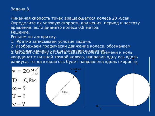 Задача 3. Линейная скорость точек вращающегося колеса 20 м/сек. Определите их угловую скорость движения, период и частоту вращения, если диаметр колеса 0,8 метра. Решение. Решаем по алгоритму. Кратко записываем условие задачи. 2. Изображаем графически движение колеса, обозначаем стрелками скорость и направление вращения. 3. Вводим систему отсчета, связав отсчета времени и ноль координат с нижней точкой колеса, направив одну ось вдоль радиуса, тогда вторая ось будет направлена вдоль скорости. 